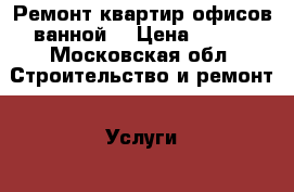 Ремонт квартир офисов ванной  › Цена ­ 100 - Московская обл. Строительство и ремонт » Услуги   